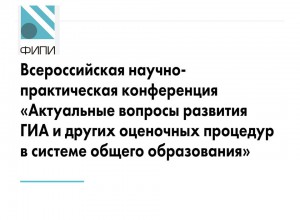 Всероссийская научно-практическая конференция «Актуальные вопросы развития ГИА и других оценочных процедур в системе общего образования»