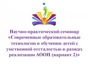 Семинар  «Современные образовательные технологии в обучении детей с УО в рамках реализации АООП (вариант 2)»